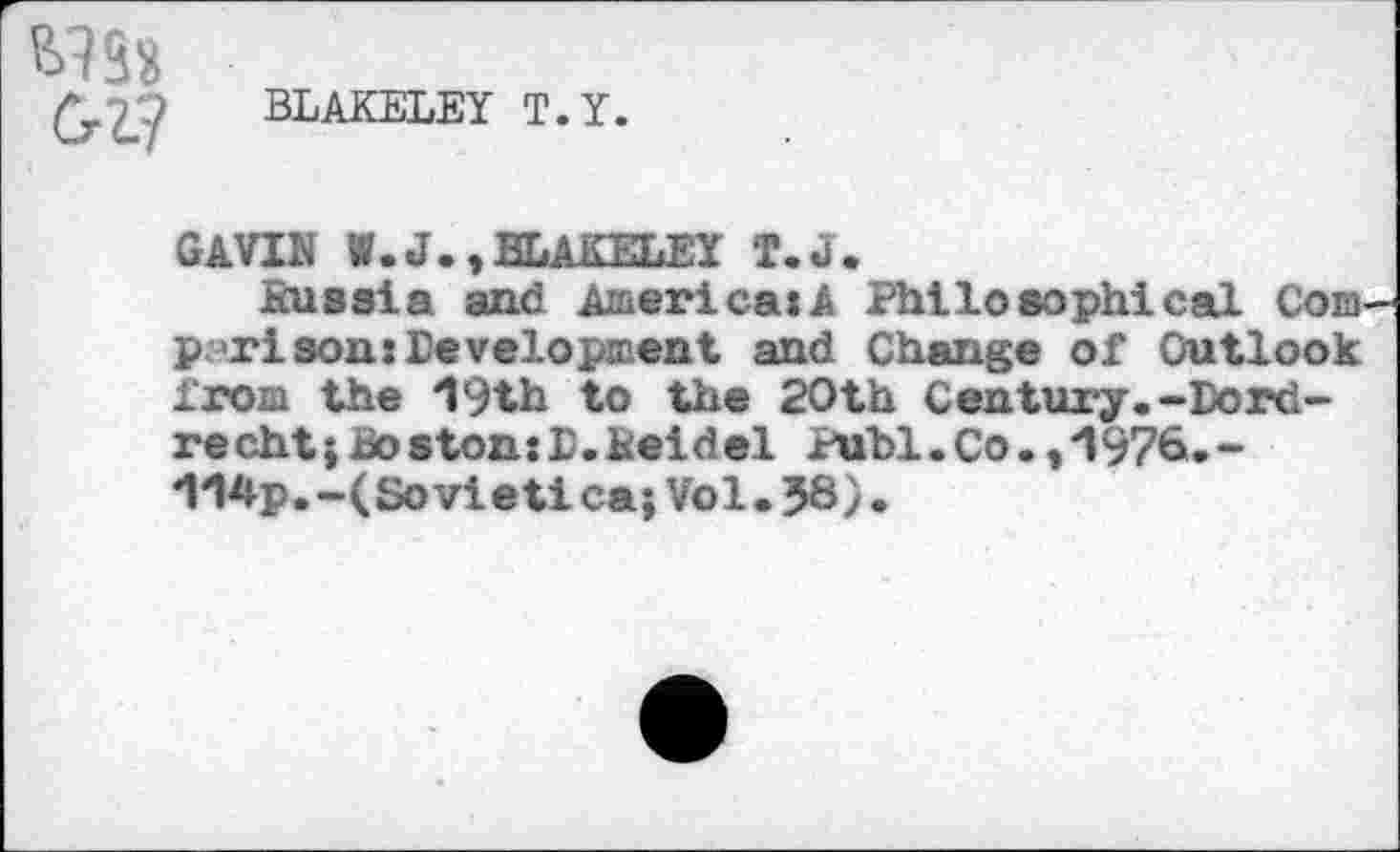 ﻿M38
Cri?
BLAKELEY T.Y.
GAVIN W.J.,BLAKELEY T.J.
Russia and America:! Philosophical Corn p<ri son: development and Change of Outlook from the 19th to the 20th Century.-Dordrecht ; Boston: E. Reidel Publ.Co.0976.-114p.-(Soviet!ca; Vol.58).